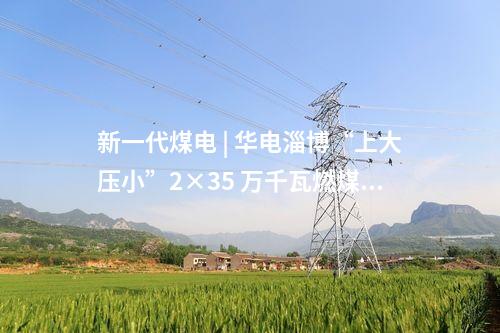 新一代煤電 | 華電淄博“上大壓小”2×35 萬(wàn)千瓦燃煤熱電項(xiàng)目取得核準(zhǔn)