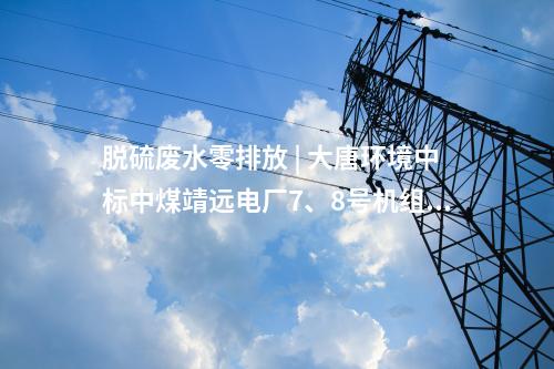 脫硫廢水零排放 | 大唐環(huán)境中標(biāo)中煤靖遠(yuǎn)電廠7、8號(hào)機(jī)組脫硫廢水零排放改造項(xiàng)目EPC