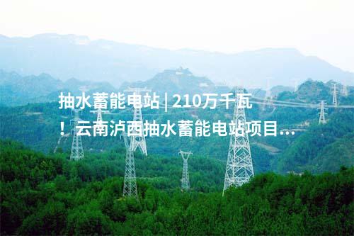 抽水蓄能電站 | 210萬(wàn)千瓦！云南瀘西抽水蓄能電站項(xiàng)目獲核準(zhǔn)