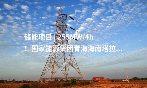 儲能項目 | 255MW/4h！國家能源集團青海海南塔拉儲能項目順利并網投運！