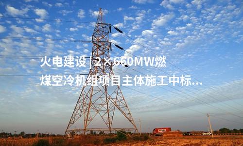 火電建設(shè) | 2×660MW燃煤空冷機組項目主體施工中標公告