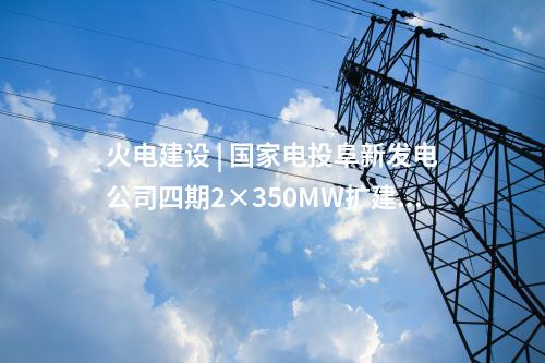 火電建設(shè) | 國(guó)家電投阜新發(fā)電公司四期2×350MW擴(kuò)建項(xiàng)目5項(xiàng)設(shè)備中標(biāo)候選人公示