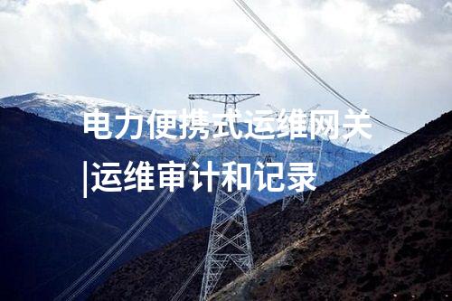 電力便攜式運維網(wǎng)關(guān)|運維審計和記錄