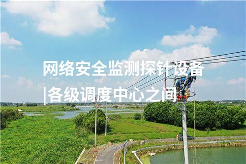 網(wǎng)絡(luò)安全監(jiān)測(cè)探針設(shè)備|各級(jí)調(diào)度中心之間