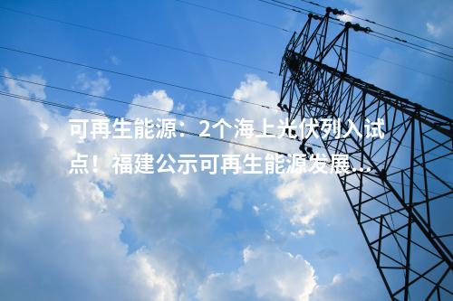 可再生能源：2個海上光伏列入試點！福建公示可再生能源發(fā)展試點示范項目