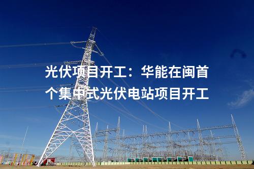 光伏項(xiàng)目開工：華能在閩首個集中式光伏電站項(xiàng)目開工