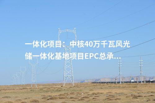 一體化項(xiàng)目：中核40萬(wàn)千瓦風(fēng)光儲(chǔ)一體化基地項(xiàng)目EPC總承包中標(biāo)公示