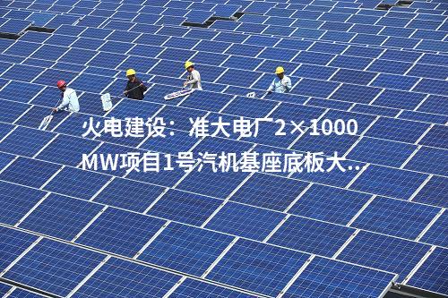 火電建設(shè)：準(zhǔn)大電廠2×1000MW項(xiàng)目1號(hào)汽機(jī)基座底板大體積混凝土澆筑完成