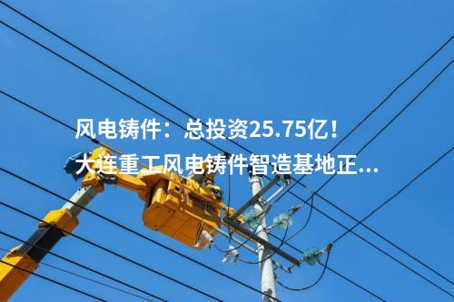 風(fēng)電鑄件：總投資25.75億！大連重工風(fēng)電鑄件智造基地正式投產(chǎn)