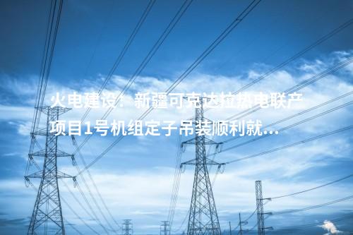 火電建設(shè)：新疆可克達(dá)拉熱電聯(lián)產(chǎn)項目1號機(jī)組定子吊裝順利就位