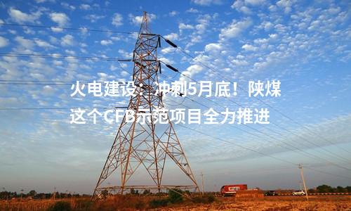 火電建設(shè)：沖刺5月底！陜煤這個(gè)CFB示范項(xiàng)目全力推進(jìn)