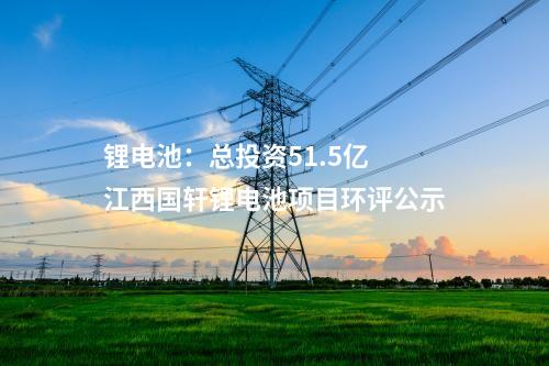 鋰電池：總投資51.5億 江西國軒鋰電池項目環(huán)評公示